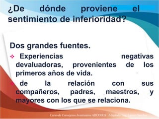¿De    dónde     proviene    el
sentimiento de inferioridad?

Dos grandes fuentes.
 Experiencias                 negativas
 devaluadoras, provenientes de los
 primeros años de vida.
 de     la    relación     con      sus
 compañeros, padres, maestros, y
 mayores con los que se relaciona.
           Curso de Consejeros Aventureros ARCOIRIS Adaptado: Ing. Lazaro Sanchez
 