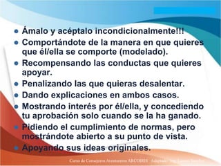   Ámalo y acéptalo incondicionalmente!!!
   Comportándote de la manera en que quieres
    que él/ella se comporte (modelado).
   Recompensando las conductas que quieres
    apoyar.
   Penalizando las que quieras desalentar.
   Dando explicaciones en ambos casos.
   Mostrando interés por él/ella, y concediendo
    tu aprobación solo cuando se la ha ganado.
   Pidiendo el cumplimiento de normas, pero
    mostrándote abierto a su punto de vista.
   Apoyando sus ideas originales.
               Curso de Consejeros Aventureros ARCOIRIS Adaptado: Ing. Lazaro Sanchez
 