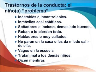 Trastornos de la conducta: el
niño(a) “problema”
       Inestables e incontrolables.
       Inmóviles casi estáticos.
       Soñadores e incluso, demasiado buenos.
       Roban o lo pierden todo.
       Habladores o muy callados.
       No paran en la casa o les da miedo salir
        de ella.
       Vagos en la escuela
       Tratan mal a los demás niños
       Dicen mentiras

              Curso de Consejeros Aventureros ARCOIRIS Adaptado: Ing. Lazaro Sanchez
 