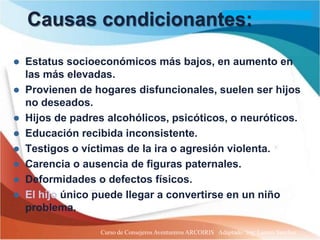 Causas condicionantes:

 Estatus socioeconómicos más bajos, en aumento en
  las más elevadas.
 Provienen de hogares disfuncionales, suelen ser hijos
  no deseados.
 Hijos de padres alcohólicos, psicóticos, o neuróticos.
 Educación recibida inconsistente.
 Testigos o víctimas de la ira o agresión violenta.
 Carencia o ausencia de figuras paternales.
 Deformidades o defectos físicos.
 El hijo único puede llegar a convertirse en un niño
  problema.

                 Curso de Consejeros Aventureros ARCOIRIS Adaptado: Ing. Lazaro Sanchez
 