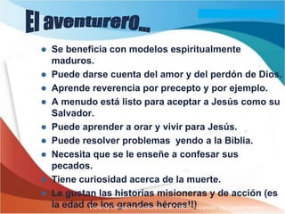    Se beneficia con modelos espiritualmente
    maduros.
   Puede darse cuenta del amor y del perdón de Dios.
   Aprende reverencia por precepto y por ejemplo.
   A menudo está listo para aceptar a Jesús como su
    Salvador.
   Puede aprender a orar y vivir para Jesús.
   Puede resolver problemas yendo a la Biblia.
   Necesita que se le enseñe a confesar sus
    pecados.
   Tiene curiosidad acerca de la muerte.
   Le gustan las historias misioneras y de acción (es
    la edad de los grandes héroes!!)
            Curso de Consejeros Aventureros ARCOIRIS Adaptado: Ing. Lazaro Sanchez
 