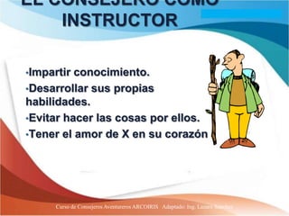 EL CONSEJERO COMO
    INSTRUCTOR

•Impartir conocimiento.
•Desarrollar sus propias
habilidades.
•Evitar hacer las cosas por ellos.
•Tener el amor de X en su corazón.




      Curso de Consejeros Aventureros ARCOIRIS Adaptado: Ing. Lazaro Sanchez
 