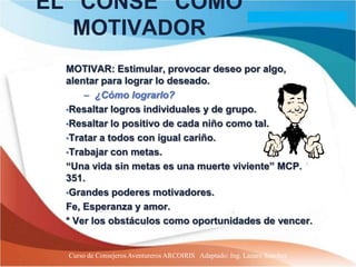 EL “CONSE” COMO
   MOTIVADOR
  MOTIVAR: Estimular, provocar deseo por algo,
  alentar para lograr lo deseado.
      – ¿Cómo lograrlo?
  •Resaltar logros individuales y de grupo.
  •Resaltar lo positivo de cada niño como tal.
  •Tratar a todos con igual cariño.
  •Trabajar con metas.
  “Una vida sin metas es una muerte viviente” MCP.
  351.
  •Grandes poderes motivadores.
  Fe, Esperanza y amor.
  * Ver los obstáculos como oportunidades de vencer.


  Curso de Consejeros Aventureros ARCOIRIS Adaptado: Ing. Lazaro Sanchez
 