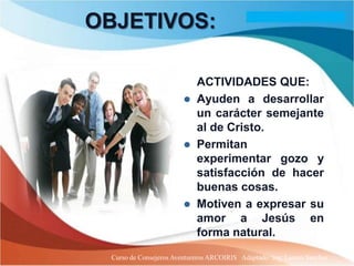 OBJETIVOS:
                             PROVEER
                             ACTIVIDADES QUE:
                            Ayuden a desarrollar
                             un carácter semejante
                             al de Cristo.
                            Permitan
                             experimentar gozo y
                             satisfacción de hacer
                             buenas cosas.
                            Motiven a expresar su
                             amor a Jesús en
                             forma natural.
  Curso de Consejeros Aventureros ARCOIRIS Adaptado: Ing. Lazaro Sanchez
 