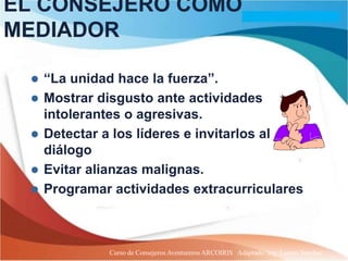 EL CONSEJERO COMO
MEDIADOR

    “La unidad hace la fuerza”.
    Mostrar disgusto ante actividades
     intolerantes o agresivas.
    Detectar a los líderes e invitarlos al
     diálogo
    Evitar alianzas malignas.
    Programar actividades extracurriculares.



              Curso de Consejeros Aventureros ARCOIRIS Adaptado: Ing. Lazaro Sanchez
 