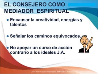 EL CONSEJERO COMO
MEDIADOR ESPIRITUAL
   Encausar la creatividad, energías y
    talentos

   Señalar los caminos equivocados.

   No apoyar un curso de acción
    contrario a los ideales J.A.



              Curso de Consejeros Aventureros ARCOIRIS Adaptado: Ing. Lazaro Sanchez
 