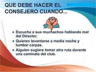 QUE DEBE HACER EL
CONSEJERO CUANDO...


   Escucha a sus muchachos hablando mal
    del Director.
   Quieren levantarse a media noche y
    tumbar carpas.
   Alguien sugiere tomar otra ruta durante
    una caminata del club.

          MCP t1. P. 83. “Todo aquel ... Instruye”.

           Curso de Consejeros Aventureros ARCOIRIS Adaptado: Ing. Lazaro Sanchez
 