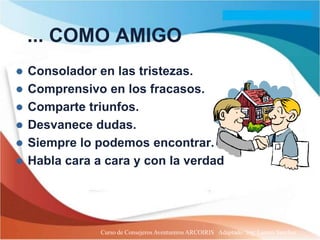 ... COMO AMIGO
   Consolador en las tristezas.
   Comprensivo en los fracasos.
   Comparte triunfos.
   Desvanece dudas.
   Siempre lo podemos encontrar.
   Habla cara a cara y con la verdad.




                Curso de Consejeros Aventureros ARCOIRIS Adaptado: Ing. Lazaro Sanchez
 