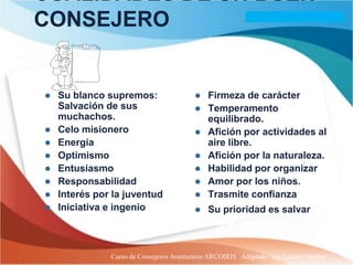 CUALIDADES DE UN BUEN
CONSEJERO


   Su blanco supremos:                      Firmeza de carácter
    Salvación de sus                         Temperamento
    muchachos.                                equilibrado.
   Celo misionero                           Afición por actividades al
   Energía                                   aire libre.
   Optimismo                                Afición por la naturaleza.
   Entusiasmo                               Habilidad por organizar
   Responsabilidad                          Amor por los niños.
   Interés por la juventud                  Trasmite confianza
   Iniciativa e ingenio                     Su prioridad es salvar su
                                              alma

               Curso de Consejeros Aventureros ARCOIRIS Adaptado: Ing. Lazaro Sanchez
 