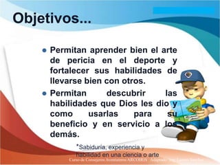 Objetivos...

     Permitan aprender bien el arte
      de pericia en el deporte y
      fortalecer sus habilidades de
      llevarse bien con otros.
     Permitan      descubrir    las
      habilidades que Dios les dio y
      como      usarlas    para   su
      beneficio y en servicio a los
      demás.
             *Sabiduría, experiencia y
             habilidad en una ciencia o arte
          Curso de Consejeros Aventureros ARCOIRIS Adaptado: Ing. Lazaro Sanchez
 