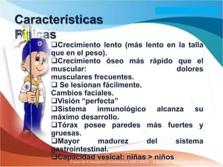Características
Físicas
      Crecimiento lento (más lento en la talla
      que en el peso).
      Crecimiento óseo más rápido que el
      muscular:                                           dolores
      musculares frecuentes.
       Se lesionan fácilmente.
      Cambios faciales.
      Visión “perfecta”
      Sistema inmunológico alcanza su
      máximo desarrollo.
      Tórax posee paredes más fuertes y
      gruesas.
      Mayor             madurez                  del     sistema
      gastrointestinal.
      Capacidad vesical: niñas >Adaptado: Ing. Lazaro Sanchez
           Curso de Consejeros Aventureros ARCOIRIS
                                                    niños
 