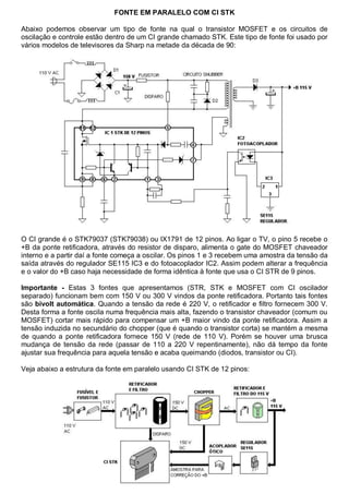 FONTE EM PARALELO COM CI STK

Abaixo podemos observar um tipo de fonte na qual o transistor MOSFET e os circuitos de
oscilação e controle estão dentro de um CI grande chamado STK. Este tipo de fonte foi usado por
vários modelos de televisores da Sharp na metade da década de 90:




O CI grande é o STK79037 (STK79038) ou IX1791 de 12 pinos. Ao ligar o TV, o pino 5 recebe o
+B da ponte retificadora, através do resistor de disparo, alimenta o gate do MOSFET chaveador
interno e a partir daí a fonte começa a oscilar. Os pinos 1 e 3 recebem uma amostra da tensão da
saída através do regulador SE115 IC3 e do fotoacoplador IC2. Assim podem alterar a frequência
e o valor do +B caso haja necessidade de forma idêntica à fonte que usa o CI STR de 9 pinos.

Importante - Estas 3 fontes que apresentamos (STR, STK e MOSFET com CI oscilador
separado) funcionam bem com 150 V ou 300 V vindos da ponte retificadora. Portanto tais fontes
são bivolt automática. Quando a tensão da rede é 220 V, o retificador e filtro fornecem 300 V.
Desta forma a fonte oscila numa frequência mais alta, fazendo o transistor chaveador (comum ou
MOSFET) cortar mais rápido para compensar um +B maior vindo da ponte retificadora. Assim a
tensão induzida no secundário do chopper (que é quando o transistor corta) se mantém a mesma
de quando a ponte retificadora fornece 150 V (rede de 110 V). Porém se houver uma brusca
mudança de tensão da rede (passar de 110 a 220 V repentinamente), não dá tempo da fonte
ajustar sua frequência para aquela tensão e acaba queimando (diodos, transistor ou CI).

Veja abaixo a estrutura da fonte em paralelo usando CI STK de 12 pinos:
 