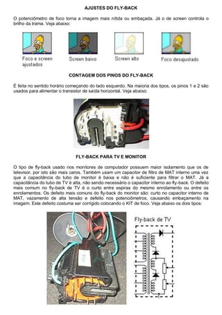AJUSTES DO FLY-BACK

O potenciômetro de foco torna a imagem mais nítida ou embaçada. Já o de screen controla o
brilho da trama. Veja abaixo:




                           CONTAGEM DOS PINOS DO FLY-BACK

É feita no sentido horário começando do lado esquerdo. Na maioria dos tipos, os pinos 1 e 2 são
usados para alimentar o transistor de saída horizontal. Veja abaixo:




                               FLY-BACK PARA TV E MONITOR

O tipo de fly-back usado nos monitores de computador possuem maior isolamento que os de
televisor, por isto são mais caros. Também usam um capacitor de filtro de MAT interno uma vez
que a capacitância do tubo de monitor é baixa e não é suficiente para filtrar o MAT. Já a
capacitância do tubo de TV é alta, não sendo necessário o capacitor interno ao fly-back. O defeito
mais comum no fly-back de TV é o curto entre espiras do mesmo enrolamento ou entre os
enrolamentos. Os defeito mais comuns do fly-back do monitor são: curto no capacitor interno de
MAT, vazamento de alta tensão e defeito nos potenciômetros, causando embaçamento na
imagem. Este defeito costuma ser corrigido colocando o KIT de foco. Veja abaixo os dois tipos:
 
