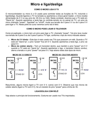 Micro e liga/desliga
                                 COMO O MICRO LIGA O TV

O microcontrolador ou micro é o CI usado para controlar todas as funções do TV, incluindo o
liga/desliga. Quando ligamos o TV na tomada ou apertamos a chave geral master, o micro recebe
alimentação de 5 V no seu pino de +B (Vcc ou Vdd). Nesta condição, dizemos que o TV está em
"Stand by". Quando apertamos a tecla liga no controle-remoto ou no painel do TV, um pino do
micro chamado "power", "liga/desl" ou "on/off", muda sua tensão de 0 para 5 V ou de 5 para 0 V
para ligar o TV. Nesta parte do curso veremos como isto é feito:

                        COMO O MICRO PODE LIGAR O TELEVISOR

Como já explicado, o micro tem um pino para ligar a TV, chamado "power". Tal pino teve mudar
sua tensão de 0 para 5 ou de 5 para 0 para a TV ligar, conforme o tipo de micro indicado abaixo:

      Micro de 5 V direto - Este tipo é mais usado nas TVs que possuem um relê. Quando a TV
       está em "stand by", o pino "power" fica em 0 V. Quando apertamos a tecla liga, o pino vai
       para 5 V.
      Micro de coletor aberto - Tem um transistor dentro, que mantém o pino "power" em 5 V
       quando a TV está em "stand by". Quando apertamos o liga, o transistor interno conduz,
       aterra a tensão e o pino "power" vai para 0 V. Veja abaixo estes dois tipos de micro:




Resumindo, alguns micros ligam a TV com 5 V, outros com 0 V. Observe que nos micros de
coletor aberto (ligam a TV com 0 V), há um resistor do pino "power" para a linha de +B.

                                  LIGA/DESLIGA COM RELÊ

Veja abaixo o princípio de funcionamento. Costuma ser usado nos TVs importados.
 