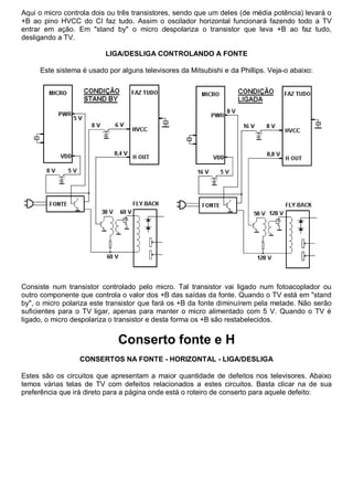 Aqui o micro controla dois ou três transistores, sendo que um deles (de média potência) levará o
+B ao pino HVCC do CI faz tudo. Assim o oscilador horizontal funcionará fazendo todo a TV
entrar em ação. Em "stand by" o micro despolariza o transistor que leva +B ao faz tudo,
desligando a TV.

                          LIGA/DESLIGA CONTROLANDO A FONTE

     Este sistema é usado por alguns televisores da Mitsubishi e da Phillips. Veja-o abaixo:




Consiste num transistor controlado pelo micro. Tal transistor vai ligado num fotoacoplador ou
outro componente que controla o valor dos +B das saídas da fonte. Quando o TV está em "stand
by", o micro polariza este transistor que fará os +B da fonte diminuírem pela metade. Não serão
suficientes para o TV ligar, apenas para manter o micro alimentado com 5 V. Quando o TV é
ligado, o micro despolariza o transistor e desta forma os +B são restabelecidos.


                             Conserto fonte e H
                  CONSERTOS NA FONTE - HORIZONTAL - LIGA/DESLIGA

Estes são os circuitos que apresentam a maior quantidade de defeitos nos televisores. Abaixo
temos várias telas de TV com defeitos relacionados a estes circuitos. Basta clicar na de sua
preferência que irá direto para a página onde está o roteiro de conserto para aquele defeito:
 