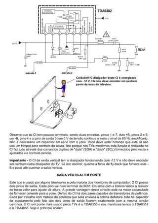 Observe que tal CI tem poucos terminais, sendo duas entradas, pinos 1 e 7, dois +B, pinos 2 e 6,
um -B, pino 4 e o pino de saída 5 tem 0 V de tensão contínua e mais o sinal de 60 Hz amplificado.
Não é necessário um capacitor em série com o yoke. Você deve estar notando que este CI não
usa um trimpot para controle de altura. Isto porque nos TVs modernos esta função é realizada no
CI faz tudo através dos comandos digitais de "data" (SDA) e "clock" (SCL) fornecidos pelo micro e
ajustados via controle remoto.

Importante - O CI de saída vertical tem o dissipador funcionando com -12 V e não deve encostar
em nenhum outro dissipador do TV. Se isto ocorrer, queima a fonte de fly-back que fornece este -
B e pode até queimar o saída vertical.

                                 SAÍDA VERTICAL EM PONTE

Este tipo é usado por alguns televisores e pela maioria dos monitores de computador. O CI possui
dois pinos de saída. Cada pino vai num terminal da BDV. Em série com a bobina temos o resistor
de baixo valor para ajuste da altura. A grande vantagem deste circuito está na maior capacidade
de fornecer corrente para o yoke. Dentro do CI há dois pares casados de transistores de potência.
Cada par trabalha com metade da potência que será enviada à bobina defletora. Não há capacitor
de acoplamento pelo fato dos dois pinos de saída ficarem exatamente com a mesma tensão
contínua. O CI em ponte mais usado pelos TVs é o TDA8356 e nos monitores temos o TDA8351
e o TDA4866. Veja o princípio abaixo:
 