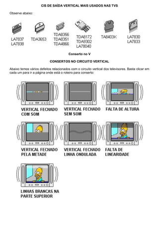 CIS DE SAÍDA VERTICAL MAIS USADOS NAS TVS

Observe abaixo:




                                         Conserto no V

                            CONSERTOS NO CIRCUITO VERTICAL

Abaixo temos vários defeitos relacionados com o circuito vertical dos televisores. Basta clicar em
cada um para ir a página onde está o roteiro para conserto:
 