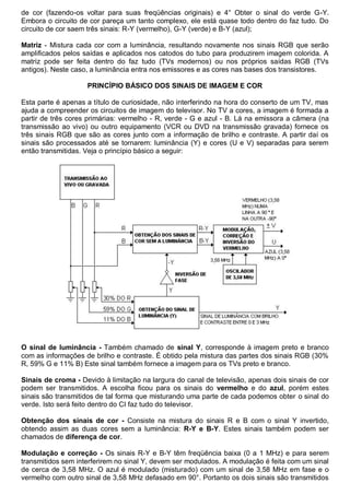 de cor (fazendo-os voltar para suas freqüências originais) e 4° Obter o sinal do verde G-Y.
Embora o circuito de cor pareça um tanto complexo, ele está quase todo dentro do faz tudo. Do
circuito de cor saem três sinais: R-Y (vermelho), G-Y (verde) e B-Y (azul);

Matriz - Mistura cada cor com a luminância, resultando novamente nos sinais RGB que serão
amplificados pelos saídas e aplicados nos catodos do tubo para produzirem imagem colorida. A
matriz pode ser feita dentro do faz tudo (TVs modernos) ou nos próprios saídas RGB (TVs
antigos). Neste caso, a luminância entra nos emissores e as cores nas bases dos transistores.

                    PRINCÍPIO BÁSICO DOS SINAIS DE IMAGEM E COR

Esta parte é apenas a título de curiosidade, não interferindo na hora do conserto de um TV, mas
ajuda a compreender os circuitos de imagem do televisor. No TV a cores, a imagem é formada a
partir de três cores primárias: vermelho - R, verde - G e azul - B. Lá na emissora a câmera (na
transmissão ao vivo) ou outro equipamento (VCR ou DVD na transmissão gravada) fornece os
três sinais RGB que são as cores junto com a informação de brilho e contraste. A partir daí os
sinais são processados até se tornarem: luminância (Y) e cores (U e V) separadas para serem
então transmitidas. Veja o princípio básico a seguir:




O sinal de luminância - Também chamado de sinal Y, corresponde à imagem preto e branco
com as informações de brilho e contraste. É obtido pela mistura das partes dos sinais RGB (30%
R, 59% G e 11% B) Este sinal também fornece a imagem para os TVs preto e branco.

Sinais de croma - Devido à limitação na largura do canal de televisão, apenas dois sinais de cor
podem ser transmitidos. A escolha ficou para os sinais do vermelho e do azul, porém estes
sinais são transmitidos de tal forma que misturando uma parte de cada podemos obter o sinal do
verde. Isto será feito dentro do CI faz tudo do televisor.

Obtenção dos sinais de cor - Consiste na mistura do sinais R e B com o sinal Y invertido,
obtendo assim as duas cores sem a luminância: R-Y e B-Y. Estes sinais também podem ser
chamados de diferença de cor.

Modulação e correção - Os sinais R-Y e B-Y têm freqüência baixa (0 a 1 MHz) e para serem
transmitidos sem interferirem no sinal Y, devem ser modulados. A modulação é feita com um sinal
de cerca de 3,58 MHz. O azul é modulado (misturado) com um sinal de 3,58 MHz em fase e o
vermelho com outro sinal de 3,58 MHz defasado em 90°. Portanto os dois sinais são transmitidos
 