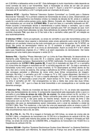 em 3,58 MHz e defasados entre si em 90°. Esta defasagem é muito importante e dela depende as
cores corretas da cena a ser transmitida. Após a modulação os sinais de cor são um pouco
reduzidos para não ultrapassarem o tamanho do sinal Y. Assim o sinal R-Y corrigido pode ser
chamado de V (vermelho) e o B-Y corrigido pode ser chamado de U (azul).

Sistema NTSC - Significa "National Television System Committee" ou Comitê para o Sistema
Nacional de Televisão. Foi o primeiro sistema de transmissão de sinais a cores. Desenvolvido por
uma equipe de engenheiros nos Estados Unidos na metade da década de 50, ainda é o sistema
usado lá e em vários outros países como Japão, México, Canadá, etc. Neste tipo os sinais de cor
são modulados por um sinal de 3,579545 MHz. O azul em fase e o vermelho defasado em 90°.
Porém durante a transmissão devido à interferências e outros fatores o vermelho, que é mais
instável, pode sofrer alteração de fase e passar por exemplo para 100° em relação ao azul. Com
isso, todas as cores ficam alteradas na tela. Esta deficiência do sistema NTSC é corrigida por um
controle chamado Tint, que atua no CI faz tudo e faz o vermelho voltar para 90° em relação ao
azul automaticamente.

O televisor NTSC - Como já explicado, os sinais do vermelho e azul são transmitidos juntos em
3,58 MHz. O televisor deve separar e demodular estes sinais aplicando outro sinal de 3,58 MHz
gerado por um oscilador interno ao faz tudo controlado por um cristal de quartzo. No TV NTSC, os
sinais vão juntos ao demodulador interno ao CI. O oscilador a cristal gera dois sinais de
3,579545MHz defasados em 90° e os envia ao demodulador. Assim os sinais R-Y e B-Y voltam
para suas freqüências originais (0 a 1 MHz) e já saem separados do demodulador. Daí basta
passá-los por uma matriz para recuperar o verde (G-Y).

Sistema PAL - Significa "Phase Alternate Line" ou Linha de Fase Alternada, foi desenvolvido na
Alemanha pela Telefunken nos anos 60. É o sistema usado pelo Brasil, América Latina e a
maioria dos países europeus. Basicamente é um NTSC melhorado. Os sinais são modulados por
uma portadora de 3,575611 MHz (padrão M). O azul (U) é modulado em fase (0°) e o vermelho
(V) numa linha de imagem é modulado em 90° e na linha seguinte em -90°. Ou seja o vermelho é
transmitido numa linha correto e na outra invertido. O TV desinverterá as linhas dentro do faz
tudo. Daí vem o nome do sistema. Ele corrige a deficiência do NTSC visualmente, já que o olho
não consegue perceber a diferença de cores entre duas linhas consecutivas de imagem.
Exemplo: Na linha 1 o vermelho vai a 90° e chega no TV a 100° (cores diferentes). Na linha 2 o
vermelho vai a -90° e chega no TV com a mesma alteração (-90+10) = -80°(cores diferentes da
linha 1). Daí o TV desinverte o sinal e fica 80°. Assim temos no TV: linha 1 vermelho em 100° e
na linha 2 vermelho em 80°. Daí enxergaremos na tela a média das cores das duas linhas:
100+80 = 180/2 = 90 ° que é a fase do sinal transmitido e em consequência a cor correta que
devemos enxergar.

O televisor PAL - Devido às inversões de fase do vermelho (V e -V), os sinais são separados
antes dos demoduladores de croma. O componente responsável pela separação entre o azul e o
vermelho é uma linha de atraso de vidro (DL de croma). Os sinais entram na DL na linha 1 e
demoram 63 microssegundos (padrão M). Tempo suficiente para virem os sinais da linha 2 que
também entram na DL e vão para saída ao mesmo tempo. Assim os sinais da linha 2 são
misturados com os da linha 1 e desta forma separarem o azul do vermelho. Após a DL, os sinais
separados vão para os demoduladores serem misturados com o sinal do oscilador a cristal de
3,575611 MHz. Nos TVs modernos, o faz tudo faz uma pré separação entre os sinais e outro CI
chamado DL de croma se encarrega de melhorar a separação entre o azul e o vermelho. Portanto
não encontraremos mais a DL de vidro.

PAL M e PAL N - No PAL M a imagem é formada por 525 linhas, os sinais de croma são de
3,575611 MHz, a freqüência do horizontal é de 15.750 Hz e a freqüência do vertical é 60 Hz. No
sistema PAL N, usado pela maioria dos países da América do Sul, a imagem é formada por 625
linhas, os sinais de croma são de 3,582056 MHz, a freqüência do horizontal é de 15.625 Hz e a
freqüência do vertical é 50 Hz.

Sistema SECAM - Significa "Systeme Electronique Couleur Avec Memoire" ou Sistema Eletrônico
de Cores Seqüenciais com Memória, foi desenvolvido na França nos anos 60, sendo adotado
 