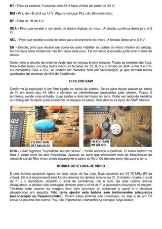 BT - Pino da sintonia. Funciona com 33 V fixos vindos do zener de 33 V;

BM - Pino do +B de 9 ou 12 V. Alguns varicaps PLL não têm este pino;

BP - Pino do +B de 5 V

SDA - Pino que recebe o comando de dados digitais do micro. A tensão contínua deste pino é 5
V;

SCL - Pino que recebe o sinal de clock para sincronismo do micro. A tensão deste pino é 5 V;

EN - Enable, pino que recebe um comando para habilitar as portas do micro interno do varicap.
Os varicaps mais modernos não tem mais este pino. Tal comando é enviado junto com o sinal de
dados.

Como visto o circuito de sintonia deste tipo de varicap é bem simples. Todas as tensões são fixas.
Para testar estes circuitos basta medir as tensões de 33, 9, 5 e a tensão do AGC entre 3 e 7 V.
Os comandos SDA e SCL só podem ser medidos com um osciloscópio, já que formam ondas
quadradas de dezenas de kHz de freqüência.

                                        O FILTRO SAW

Conforme já explicado é um filtro ligado na saída do seletor. Serve para deixar passar os sinais
de FI em torno dos 44 MHz e eliminar as interferências produzidas pelo seletor. Possui 5
terminais, sendo uma entrada, duas saídas e dois terminais no terra. Pode ser redondo metálico
ou retangular de epóxi para economia de espaço na placa. Veja abaixo os tipos de SAW citados:




OBS - SAW significa "Superficial Acustic Wave" - Onda acústica superficial. O sinais entram no
filtro e viram sons de alta freqüência. Apenas os sons que coincidem com as freqüências de
ressonância do filtro viram sinais novamente e saem do filtro. Os demais sons vão para o terra.

                                BOBINA DETETORA DE VÍDEO

É uma bobina ajustável ligada em dois pinos do faz tudo. Está ajustada em 45,75 MHz (FI de
vídeo). Ela é a responsável pelo funcionamento do detetor interno ao CI. O detetor recebe o sinal
de FI e o demodula, obtendo o sinal de luminância, cor e som. Se esta bobina estiver
desajustada, o detetor não consegue eliminar todo o sinal de FI e aparecem chuviscos na imgem.
Também pode ocorrer da imagem ficar com chuvisco ao sintonizar o canal e o chuvisco
desaparecer em seguida. Não tente ajustar esta bobina sem instrumentos adequados
(osciloscópio ou frequencímetro). Porém estas bobinas são universais, ou seja a de um TV
serve na maioria dos outros TVs, não importando o tamanho da carcaça. Veja abaixo:
 