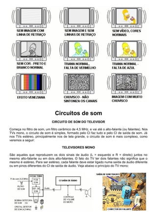 Circuitos de som
                              CIRCUITO DE SOM DO TELEVISOR

Começa no filtro de som, um filtro cerâmico de 4,5 MHz, e vai até o alto-falante (ou falantes). Nos
TVs mono, o circuito de som é simples, formado pelo CI faz tudo e pelo CI de saída de som. Já
nos TVs estéreo, principalmente nos de tela grande, o circuito de som é mais complexo, como
veremos a seguir:

                                     TELEVISORES MONO

São aqueles que reproduzem os dois sinais de áudio (L = esquerdo e R = direito) juntos no
mesmo alto-falante ou em dois alto-falantes. O fato do TV ter dois falantes não significa que o
mesmo é estéreo. Para ser estéreo, cada falante deve estar ligado numa saída de áudio diferente
ou em pinos diferentes do CI de saída de áudio. Veja abaixo o princípio do TV mono:
 