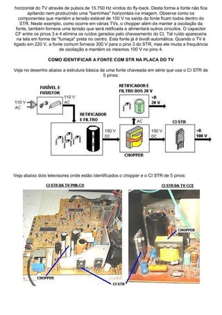 horizontal do TV através de pulsos de 15.750 Hz vindos do fly-back. Desta forma a fonte não fica
        apitando nem produzindo uma "barrinhas" horizontais na imagem. Observe como os
   componentes que mantém a tensão estável de 100 V na saída da fonte ficam todos dentro do
    STR. Neste exemplo, como ocorre em várias TVs, o chopper além de manter a oscilação da
  fonte, também fornece uma tensão que será retificada e alimentará outros circuitos. O capacitor
 CF entre os pinos 3 e 4 elimina os ruídos gerados pelo chaveamento do CI. Tal ruído apareceria
  na tela em forma de "fumaça" preta no centro. Esta fonte já é bivolt automática. Quando o TV é
ligado em 220 V, a fonte comum fornece 300 V para o pino 3 do STR, mas ele muda a frequência
                       de oscilação e mantém os mesmos 100 V no pino 4.

                 COMO IDENTIFICAR A FONTE COM STR NA PLACA DO TV

Veja no desenho abaixo a estrutura básica de uma fonte chaveada em série que usa o CI STR de
                                           5 pinos:




Veja abaixo dois televisores onde estão identificados o chopper e o CI STR de 5 pinos:
 
