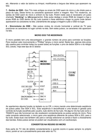 etc. Alterando o valor da bobina ou trimpot, modificamos a largura das letras que aparecem na
tela;

7 - Saídas de OSD - Nos TVs mais antigos os sinais de OSD saem do micro e vão direto para a
placa do tubo. Desta forma os caracteres aparecem sobre a imagem. Nos TVs modernos, as
saídas de OSD saem do micro e entram no faz tudo. Porém neste caso é necessário um pulso
chamado "blanking" ou blk(apagamento). Este pulso desliga o sinais RGB de imagem e liga o
sinais RGB do OSD dentro do faz tudo quando o feixe eletrônico chega no ponto onde devem
aparecerem os caracteres na tela. Literalmente ele apaga a imagem e põe o OSD no lugar.

8 - Sincronismo do OSD - São pulsos vindos do circuito horizontal e vertical do TV para
posicionar os caracteres no lugar correto na tela. Sem estes pulsos, os caracteres não aparecem
na tela.

                                 MICRO DOS TVS MODERNOS

O micro paralelo tem uma desvantagem: o grande número de pinos para controlar as funções.
Para resolver este inconveniente a "Phillips" lançou o micro serial. Neste tipo, apenas dois pinos
são usados para controlar todas (ou quase todas) as funções: o pino de dados SDA e o do relógio
SCL (clock). Veja este tipo de CI abaixo:




Ao apertarmos alguma função no teclado ou no CR, o micro manda uma determinada seqüência
de pulsos pelas vias SDA e SCL. Esta seqüência é decodificada e uma tensão é gerada para
controle da função escolhida pelo usuário, tudo dentro do faz tudo. Há alguns CIs faz tudo como o
TDA8374 que não funcionam se não receberem constantemente os pulsos seriais do micro. Para
cada comando selecionado, o micro gera uma seqüência diferente de pulsos SDA e SCL para o
faz tudo. Estas duas vias também vão para o varicap selecionar os canais e fazer o chaveamento
das bandas. Estes pulsos seriasi só podem ser visualizados com um osciloscópio.

                             CONSERTOS NA REGIÃO DO MICRO

Esta parte do TV não dá defeito constantemente e quando ocorre é quase sempre no próprio
micro, porém aí vai o procedimento para este setor do TV:
 