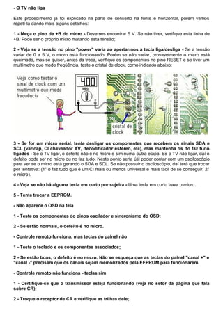 - O TV não liga

Este procedimento já foi explicado na parte de conserto na fonte e horizontal, porém vamos
repetí-la dando mais alguns detalhes:

1 - Meça o pino de +B do micro - Devemos encontrar 5 V. Se não tiver, verifique esta linha de
+B. Pode ser o próprio micro matando esta tensão;

2 - Veja se a tensão no pino "power" varia ao apertarmos a tecla liga/desliga - Se a tensão
variar de 0 a 5 V, o micro está funcionando. Porém se não variar, provavelmente o micro está
queimado, mas se quiser, antes da troca, verifique os componentes no pino RESET e se tiver um
multímetro que mede freqüência, teste o cristal de clock, como indicado abaixo:




3 - Se for um micro serial, tente desligar os componentes que recebem os sinais SDA e
SCL (varicap, CI chaveador AV, decodificador estéreo, etc), mas mantenha os do faz tudo
ligados - Se o TV ligar, o defeito não é no micro e sim numa outra etapa. Se o TV não ligar, daí o
defeito pode ser no micro ou no faz tudo. Neste ponto seria útil poder contar com um osciloscópio
para ver se o micro está gerando o SDA e SCL. Se não possuir o osciloscópio, daí terá que trocar
por tentativa: (1° o faz tudo que é um CI mais ou menos universal e mais fácil de se conseguir, 2°
o micro).

4 - Veja se não há alguma tecla em curto por sujeira - Uma tecla em curto trava o micro.

5 - Tente trocar a EEPROM.

- Não aparece o OSD na tela

1 - Teste os componentes do pinos oscilador e sincronismo do OSD;

2 - Se estão normais, o defeito é no micro.

- Controle remoto funciona, mas teclas do painel não

1 - Teste o teclado e os componentes associados;

2 - Se estão boas, o defeito é no micro. Não se esqueça que as teclas do painel "canal +" e
"canal -" precisam que os canais sejam memorizados pela EEPROM para funcionarem.

- Controle remoto não funciona - teclas sim

1 - Certifique-se que o transmissor esteja funcionando (veja no setor da página que fala
sobre CR);

2 - Troque o receptor de CR e verifique as trilhas dele;
 