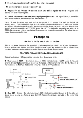 3 - Se tudo acima está normal, o defeito é no micro (raridade).

- TV não memoriza os canais ou os controles

1 - Alguns TVs da Phillips e Gradiente usam uma bateria ligada no micro - Veja se esta
bateria não está descarregada;

2 - Troque a memória EEPROM e refaça a programação do TV - Em alguns casos, a EEPROM
está dentro do micro, sendo necessário a troca deste CI.

OBS: Os TVs modernos tem dois modos de ajustes: o do usuário que vêm no manual de
instruções do TV e o do técnico ou de fábrica que vêm no manual técnico do TV e não é acessível
ao usuário. Os ajustes técnicos são acessados através de senha assim como os valores dos
ajustes a serem gravados na EEPROM. Neste tipo de TV, e são todas as modernas, ao trocar a
EEPROM, devemos refazer os ajustes técnicos com o respectivo manual do TV adquirido em
casas de esquemas elétricos.


                                      Proteções
                         CIRCUITOS DE PROTEÇÃO DO TELEVISOR

Têm a função de desligar o TV ou reduzir o brilho em caso de defeito em alguma outra etapa.
Abaixo apresentarei alguns exemplos de circuitos de proteção, lembrando que a maioria dos
circuitos encontrados nos televisores serão alguma variação de alguns destes:

                   PROTEÇÃO PARA AUMENTO DA TENSÃO DA FONTE

Basicamente se os +B ficarem altos, o circuito deve desarmar a fonte.

1 - Com zener de 120 V - Há um diodo zener de 120 V (normalmente o RU2M) ligado do +B para
o terra. Em condições normais, o zener fica desligado e não interfere no valor do +B. Quando o
+B ultrapassa os 120 V, o diodo entra em curto e mata o +B. Veja abaixo:




2 - Com SCR - Entre o +B e o terra temos um SCR (diodo controlado). Quando o +B fica alto, um
diodo zener conduz e polariza o gate do SCR. Assim ele conduz e derruba o +B, como visto
abaixo:
 