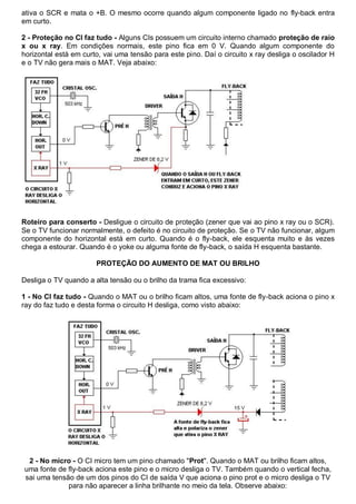 ativa o SCR e mata o +B. O mesmo ocorre quando algum componente ligado no fly-back entra
em curto.

2 - Proteção no CI faz tudo - Alguns CIs possuem um circuito interno chamado proteção de raio
x ou x ray. Em condições normais, este pino fica em 0 V. Quando algum componente do
horizontal está em curto, vai uma tensão para este pino. Daí o circuito x ray desliga o oscilador H
e o TV não gera mais o MAT. Veja abaixo:




Roteiro para conserto - Desligue o circuito de proteção (zener que vai ao pino x ray ou o SCR).
Se o TV funcionar normalmente, o defeito é no circuito de proteção. Se o TV não funcionar, algum
componente do horizontal está em curto. Quando é o fly-back, ele esquenta muito e às vezes
chega a estourar. Quando é o yoke ou alguma fonte de fly-back, o saída H esquenta bastante.

                       PROTEÇÃO DO AUMENTO DE MAT OU BRILHO

Desliga o TV quando a alta tensão ou o brilho da trama fica excessivo:

1 - No CI faz tudo - Quando o MAT ou o brilho ficam altos, uma fonte de fly-back aciona o pino x
ray do faz tudo e desta forma o circuito H desliga, como visto abaixo:




 2 - No micro - O CI micro tem um pino chamado "Prot". Quando o MAT ou brilho ficam altos,
uma fonte de fly-back aciona este pino e o micro desliga o TV. Também quando o vertical fecha,
sai uma tensão de um dos pinos do CI de saída V que aciona o pino prot e o micro desliga o TV
             para não aparecer a linha brilhante no meio da tela. Observe abaixo:
 
