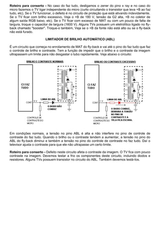 Roteiro para conserto - No caso do faz tudo, desligamos o zener do pino x ray e no caso do
micro fazemos o TV ligar independente do micro (curto circuitando o transistor que leva +B ao faz
tudo, etc). Se o TV funcionar, o defeito é no circuito de proteção que está ativando indevidamente.
Se o TV ficar com brilho excessivo, Veja o +B de 180 V, tensão da G2 alta, +B no coletor de
algum saída RGB baixo, etc). Se o TV ficar com excesso de MAT ou com um pouco de falta de
largura, troque o capacitor de largura (1600 V). Alguns TVs possuem um eletrolítico ligado no fly-
back chamado "booster". Troque-o também, Veja se o +B da fonte não está alto ou se o fly-back
não está furado.

                         LIMITADOR DE BRILHO AUTOMÁTICO (ABL)

É um circuito que começa no enrolamento de MAT do fly-back e vai até o pino do faz tudo que faz
o controle de brilho e contraste. Tem a função de impedir que o brilho e o contraste da imagem
ultrapassem um limite para não desgastar o tubo rapidamente. Veja abaixo o circuito:




Em condições normais, a tensão no pino ABL é alta e não interfere no pino de controle de
contraste do faz tudo. Quando o brilho ou o contraste tendem a aumentar, a tensão no pino do
ABL do fly-back diminui e também a tensão no pino do controle de contraste no faz tudo. Daí o
televisor ajusta o contraste para que ele não ultrapasse um certo limite.

Roteiro para conserto - Defeito neste circuito afeta o contraste da imagem. O TV fica com pouco
contraste na imagem. Devemos testar a frio os componentes deste circuito, incluindo diodos e
resistores. Alguns TVs possuem transistor no circuito do ABL. Também devemos testá-los.
 