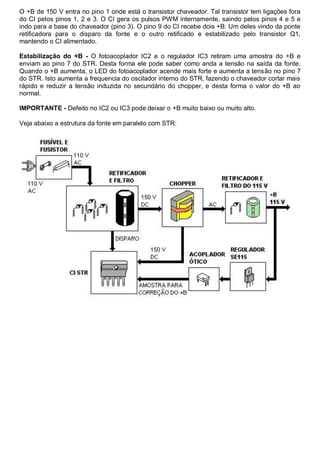 O +B de 150 V entra no pino 1 onde está o transistor chaveador. Tal transistor tem ligações fora
do CI pelos pinos 1, 2 e 3. O CI gera os pulsos PWM internamente, saindo pelos pinos 4 e 5 e
indo para a base do chaveador (pino 3). O pino 9 do CI recebe dois +B: Um deles vindo da ponte
retificadora para o disparo da fonte e o outro retificado e estabilizado pelo transistor Q1,
mantendo o CI alimentado.

Estabilização do +B - O fotoacoplador IC2 e o regulador IC3 retiram uma amostra do +B e
enviam ao pino 7 do STR. Desta forma ele pode saber como anda a tensão na saída da fonte.
Quando o +B aumenta, o LED do fotoacoplador acende mais forte e aumenta a tensão no pino 7
do STR. Isto aumenta a frequencia do oscilador interno do STR, fazendo o chaveador cortar mais
rápido e reduzir a tensão induzida no secundário do chopper, e desta forma o valor do +B ao
normal.

IMPORTANTE - Defeito no IC2 ou IC3 pode deixar o +B muito baixo ou muito alto.

Veja abaixo a estrutura da fonte em paralelo com STR:
 