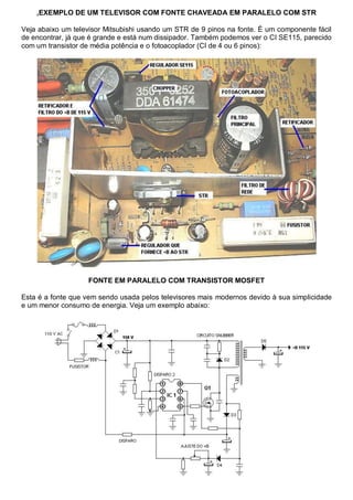 ,EXEMPLO DE UM TELEVISOR COM FONTE CHAVEADA EM PARALELO COM STR

Veja abaixo um televisor Mitsubishi usando um STR de 9 pinos na fonte. É um componente fácil
de encontrar, já que é grande e está num dissipador. Também podemos ver o CI SE115, parecido
com um transistor de média potência e o fotoacoplador (CI de 4 ou 6 pinos):




                   FONTE EM PARALELO COM TRANSISTOR MOSFET

Esta é a fonte que vem sendo usada pelos televisores mais modernos devido à sua simplicidade
e um menor consumo de energia. Veja um exemplo abaixo:
 