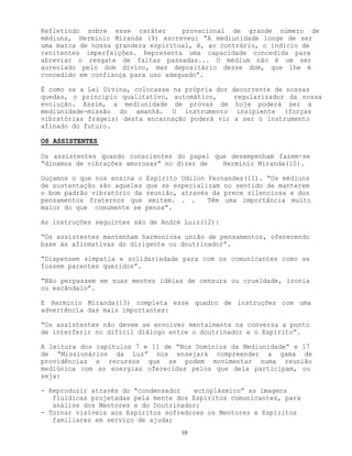 10
Refletindo sobre esse caráter provacional de grande número de
médiuns, Herminio Miranda (9) escreveu: “A mediunidade longe de ser
uma marca de nossa grandeza espiritual, é, ao contrário, o indício de
renitentes imperfeições. Representa uma capacidade concedida para
abreviar o resgate de faltas passadas... O médium não é um ser
aureolado pelo dom divino, mas depositário desse dom, que lhe é
concedido em confiança para uso adequado”.
É como se a Lei Divina, colocasse na própria dor decorrente de nossas
quedas, o princípio qualitativo, automático, regularizador da nossa
evolução. Assim, a mediunidade de provas de hoje poderá ser a
mediunidade-missão do amanhã. O instrumento insipiente (forças
vibratórias frágeis) desta encarnação poderá vir a ser o instrumento
afinado do futuro.
OS ASSISTENTES
Os assistentes quando conscientes do papel que desempenham fazem-se
“dínamos de vibrações amorosas” no dizer de Hermínio Miranda(10).
Ouçamos o que nos ensina o Espírito Odilon Fernandes(11). “Os médiuns
de sustentação são aqueles que se especializam no sentido de manterem
o bom padrão vibratório da reunião, através da prece silenciosa e dos
pensamentos fraternos que emitem. . . Têm uma importância muito
maior do que comumente se pensa”.
As instruções seguintes são de André Luiz(12):
“Os assistentes mantenham harmoniosa união de pensamentos, oferecendo
base às afirmativas do dirigente ou doutrinador”.
“Dispensem simpatia e solidariedade para com os comunicantes como se
fossem parentes queridos”.
“Não perpassem em suas mentes idéias de censura ou crueldade, ironia
ou escândalo”.
E Hermínio Miranda(13) completa esse quadro de instruções com uma
advertência das mais importantes:
“Os assistentes não devem se envolver mentalmente na conversa a ponto
de interferir no difícil diálogo entre o doutrinador e o Espírito”.
A leitura dos capítulos 7 e 11 de “Nos Domínios da Mediunidade” e 17
de “Missionários da Luz” nos ensejará compreender a gama de
providências e recursos que se podem movimentar numa reunião
mediúnica com as energias oferecidas pelos que dela participam, ou
seja:
- Reproduzir através do “condensador ectoplásmico” as imagens
fluídicas projetadas pela mente dos Espíritos comunicantes, para
análise dos Mentores e do Doutrinador;
- Tornar visíveis aos Espíritos sofredores os Mentores e Espíritos
familiares em serviço de ajuda;
 