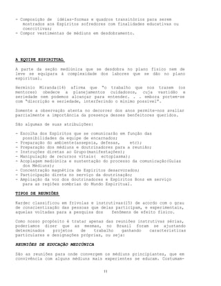 11
- Composição de idéias-formas e quadros transitórios para serem
mostrados aos Espíritos sofredores com finalidades educativas ou
coercitivas;
- Compor vestimentas de médiuns em desdobramento.
A EQUIPE ESPIRITUAL
A parte da seção mediúnica que se desdobra no plano físico nem de
leve se equipara à complexidade dos labores que se dão no plano
espiritual.
Hermínio Miranda(14) afirma que “o trabalho que nos trazem (os
mentores) obedece a planejamentos cuidadosos, cuja vastidão e
seriedade nem podemos alcançar para entender. . . embora portem-se
com “discrição e seriedade, interferindo o mínimo possível”.
Somente a observação atenta no decorrer dos anos permite-nos avaliar
parcialmente a importância da presença desses benfeitores queridos.
São algumas de suas atribuições:
- Escolha dos Espíritos que se comunicarão em função das
possibilidades da equipe de encarnados;
- Preparação do ambiente(assepsia, defesas, etc);
- Preparação dos médiuns e doutrinadores para a reunião;
- Instruções diretas ao Grupo(manifestações);
- Manipulação de recursos vitais( ectoplasma);
- Acoplagem mediúnica e sustentação do processo da comunicação(Guias
dos Médiuns);
- Concentração magnética de Espíritos desarvorados;
- Participação direta no serviço da doutrinação;
- Ampliação da voz dos doutrinadores e Espíritos Bons em serviço
para as regiões sombrias do Mundo Espiritual.
TIPOS DE REUNIÕES
Kardec classificou em frívolas e instrutivas(15) de acordo com o grau
de conscientização das pessoas que delas participam, e experimentais,
aquelas voltadas para a pesquisa dos fenômens de efeito físico.
Como nosso propósito é tratar apenas das reuniões instrutivas sérias,
poderíamos dizer que as mesmas, no Brasil foram se ajustando
determinados projetos de trabalho ganhando características
particulares e designações próprias, ou seja:
REUNIÕES DE EDUCAÇÃO MEDIÚNICA
São as reuniões para onde convergem os médiuns principiantes, que em
convivência com alguns médiuns mais experientes se educam. Costumam-
 