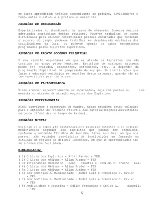 12
se fazer aprendizado teórico concomitante ao prático, dividindo-se o
tempo entre o estudo e a prática ou exercício.
REUNIÕES DE DESOBSESSÃO
Especializadas no atendimento de casos de obsessão. Somente médiuns
adestrados participam destas reuniões. Pode-se trabalhar de forma
direcionada para atender determinadas pessoas encarnadas que reclamam
o socorro do grupo, pode-se trabalhar em desobsessão exclusiva dos
trabalhadores da Casa, ou pode-se operar os casos espontâneos
programados pelos Espíritos Superiores.
REUNIÕES DE PRONTO SOCORRO ESPIRITUAL
É uma reunião espontânea em que se atende os Espíritos que são
trazidos ao grupo pelos Mentores. Espíritos de qualquer natureza
podem ser trazidos, obsessores, sofredores, etc., a depender da
programação Espiritual da preparação da equipe. Há instituições que
fazem a educação mediúnica em reuniões desta natureza, quando não as
têm específicas para tal mister.
REUNIÕES DE FLUIDOTERAPIA
Visam atender especificamente os encarnados, seja com passes ou bio-
energia ou através da atuação magnética dos Espíritos.
REUNIÕES EXPERIMENTAIS
Ainda prevalece a percepção de Kardec. Estas reuniões estão voltadas
para a obtenção do fenômeno físico e das materializações(inexistentes
ou pouco difundidas no tempo de Kardec).
REUNIÕES MISTAS
Destinam-se à exposição doutrinária(no primeiro momento) e ao socorro
mediúnico(no segundo) aos Espíritos que possam ser atendidos,
conforme o ambiente fluídico da Reunião. Estas reuniões, ao que nos
parece, são estágios provisórios de instituições em formação ou
situadas em regiões de difícil locomoção, em que as oportunidades não
se renovam com facilidade.
BIBLIOGRAFIA:
( 1) O Livro dos Espíritos - Allan Kardec - FEB
( 2) O Livro dos Médiuns - Allan Kardec - FEB
( 3) Intercâmbio Mediúnico - João Cleofas e Divaldo P. Franco - Leal
( 4) O Livro dos Médiuns - Allan Kardec - FEB
( 5) O Livro dos Médiuns - Allan Kardec - FEB
( 6) Nos Domínios da Mediunidade - André Luiz e Francisco C. Xavier
- FEB
( 7) Nos Domínios da Mediunidade - André Luiz e Francisco C. Xavier
- FEB
( 8) Mediunidade e Doutrina - Odilon Fernandes e Carlos A. Baccelli
- IDE
 