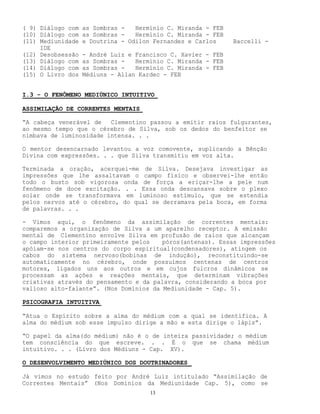 13
( 9) Diálogo com as Sombras - Hermínio C. Miranda - FEB
(10) Diálogo com as Sombras - Hermínio C. Miranda - FEB
(11) Mediunidade e Doutrina - Odilon Fernandes e Carlos Baccelli -
IDE
(12) Desobsessão - André Luiz e Francisco C. Xavier - FEB
(13) Diálogo com as Sombras - Hermínio C. Miranda - FEB
(14) Diálogo com as Sombras - Hermínio C. Miranda - FEB
(15) O Livro dos Médiuns - Allan Kardec - FEB
I.3 - O FENÔMENO MEDIÚNICO INTUITIVO
ASSIMILAÇÃO DE CORRENTES MENTAIS
“A cabeça venerável de Clementino passou a emitir raios fulgurantes,
ao mesmo tempo que o cérebro de Silva, sob os dedos do benfeitor se
nimbava de luminosidade intensa. . .
O mentor desencarnado levantou a voz comovente, suplicando a Bênção
Divina com expressões. . . que Silva transmitiu em voz alta.
Terminada a oração, acerquei-me de Silva. Desejava investigar as
impressões que lhe assaltavam o campo físico e observei-lhe então
todo o busto sob vigorosa onda de força a eriçar-lhe a pele num
fenômeno de doce excitação. . . Essa onda descansava sobre o plexo
solar onde se transformava em luminoso estímulo, que se estendia
pelos nervos até o cérebro, do qual se derramava pela boca, em forma
de palavras. . .
- Vimos aqui, o fenômeno da assimilação de correntes mentais:
comparemos a organização de Silva a um aparelho receptor. A emissão
mental de Clementino envolve Silva em profusão de raios que alcançam
o campo interior primeiramente pelos póros(antenas). Essas impressões
apóiam-se nos centros do corpo espiritual(condensadores), atingem os
cabos do sistema nervoso(bobinas de indução), reconstituindo-se
automaticamente no cérebro, onde possuímos centenas de centros
motores, ligados uns aos outros e em cujos fulcros dinâmicos se
processam as ações e reações mentais, que determinam vibrações
criativas através do pensamento e da palavra, considerando a boca por
valioso alto-falante”. (Nos Domínios da Mediunidade - Cap. 5).
PSICOGRAFIA INTUITIVA
“Atua o Espírito sobre a alma do médium com a qual se identifica. A
alma do médium sob esse impulso dirige a mão e esta dirige o lápis”.
“O papel da alma(do médium) não é o de inteira passividade; o médium
tem consciência do que escreve. . . É o que se chama médium
intuitivo. . . (Livro dos Médiuns - Cap. XV).
O DESENVOLVIMENTO MEDIÚNICO DOS DOUTRINADORES
Já vimos no estudo feito por André Luiz intitulado “Assimilação de
Correntes Mentais” (Nos Domínios da Mediunidade Cap. 5), como se
 