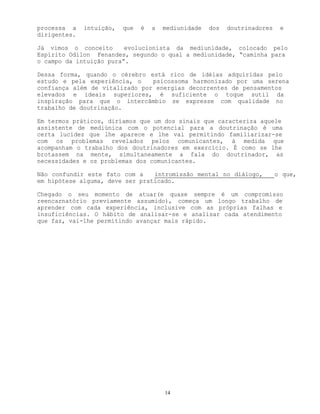 14
processa a intuição, que é a mediunidade dos doutrinadores e
dirigentes.
Já vimos o conceito evolucionista da mediunidade, colocado pelo
Espírito Odilon Fenandes, segundo o qual a mediunidade, “caminha para
o campo da intuição pura”.
Dessa forma, quando o cérebro está rico de idéias adquiridas pelo
estudo e pela experiência, o psicossoma harmonizado por uma serena
confiança além de vitalizado por energias decorrentes de pensamentos
elevados e ideais superiores, é suficiente o toque sutil da
inspiração para que o intercâmbio se expresse com qualidade no
trabalho de doutrinação.
Em termos práticos, diríamos que um dos sinais que caracteriza aquele
assistente de mediúnica com o potencial para a doutrinação é uma
certa lucidez que lhe aparece e lhe vai permitindo familiarizar-se
com os problemas revelados pelos comunicantes, à medida que
acompanham o trabalho dos doutrinadores em exercício. É como se lhe
brotassem na mente, simultaneamente a fala do doutrinador, as
necessidades e os problemas dos comunicantes.
Não confundir este fato com a intromissão mental no diálogo, o que,
em hipótese alguma, deve ser praticado.
Chegado o seu momento de atuar(e quase sempre é um compromisso
reencarnatório previamente assumido), começa um longo trabalho de
aprender com cada experiência, inclusive com as próprias falhas e
insuficiências. O hábito de analisar-se e analisar cada atendimento
que faz, vai-lhe permitindo avançar mais rápido.
 