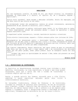 15
I.4 - NECESSIDADE DA DOUTRINAÇÃO
Os Espíritos ao desencarnarem carregam consigo suas virtudes e seus
defeitos, continuando, na vida espiritual, a serem o que eram quando
encarnados, pois que a morte não tem o condão de transformar a
criatura naquilo que ela não é.
Assim, a grande maioria dos homens, morrendo para a vida física,
adentram o mundo espiritual marcados pelos seus vícios e
condicionamentos materiais.
As religiões tradicionais, cheias de fórmulas e de misticismo,
calcadas na intenção de assustar para converter, em vez de esclarecer
para iluminar, iludem o Espírito que não encontra no além aquilo que
esperava. As idéias falsas sobre o céu e inferno e as de repouso para
esperar o julgamento final o decepcionam frente à realidade do mundo
espiritual, fundamentada na existência da lei de causa e efeito.
REALIDADE
Foi num transporte coletivo, em manhã de sol, que Renato Silveira lia lentamente a
mensagem “A afabilidade e a doçura”, do capítulo IX, de O Evangelho Segundo o
Espiritismo”.
Leitura muito agradável, dando margem a demoradas reflexões. Estava tão empolgado, que
nem dava conta do que ocorria ao seu redor.
Na movimentação normal dos passageiros, senhora em estado interessante, aproxima-se,
permanecendo de pé, apoiada ao balaustre, junto a Renato.
Ele, porém, concentrado na página, continuava quase imóvel. E, se olhava para os lados,
o fazia ligeiramente, porque não pretendia perder o ensejo de aproveitar o máximo
daquela edificante lição.
A respeitável mulher reconhecia-o, contudo, mantinha-se discreta e silenciosa.
Trinta minutos transcorreram, enquanto o ônibus avançava pelas vias tortuosas da linha.
Aproximando-se de determinado ponto, o doutrinador Renato, ergueu-se, segurando o
Evangelho com uma mão, puxou a campainha com a outra, e só então reconheceu-se diante de
uma iniciante da Doutrina Espírita e admiradora da palavra que ele, Silveira, sabia usar
em belas explanações no centro que ambos frequentavam.
Com ligeiros cumprimentos, Renato afastou-se, mas agora levava um peso na consciência:
“Meu Deus, por que eu não cedi o lugar àquela irmã ; em circunstância tão delicada?
Tenho que lhe pedir perdão, senão jamais poderei falar do Evangelho diante dos seus
olhos!”
Cuidado! Não perca as oportunidades de exercer o bem, mesmo sob pretexto de estar
concentrado no bem.
Hilário Silva
 