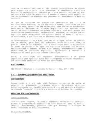 16
Cada um se mostra tal como é, não havendo possibilidade de engodo
pela hipocrisia e pela falsa aparência. A ressonância vibratória
marcada no perispírito é traduzida pela aura psíquica de cada um, que
reflete a sua condição espiritual e também o chamado peso específico
que se fundamenta na elevação dos pensamentos, sentimentos e atos da
criatura.
Os que se encontram em posição de perturbação por falta de
esclarecimento adequado, ou por renitência normal, ignorantes que são
da lei do amor, necessitam ser orientados, para que em se modificando
mentalmente, melhorem de situação espiritual. Por estarem ainda
cheios de condicionamentos materiais repelem a ação mais direta dos
orientadores desencarnados, necessitando, destarte, um contato com os
espíritos ainda mergulhados nos fluídos densos da matéria, ou seja,
os encarnados, o que acontece no fenômeno mediúnico.
Os desencarnados falam a eles, mas não os atingem. Porém, em contato
com um médium, pelo fato das vibrações serem mais similares, há
possibilidade de entendimento. Daí a doutrinação avisa a modificação
da forma de pensar e de agir aos Espíritos buscando sua melhora,
ensinando-lhes o caminho do bem e do perdão, despertando-os para a
necessidade da renovação espiritual, ajudando-os a descobrir o
Evangelho de Jesus para sua inteira libertação.
Assim, a doutrinação dos Espíritos desencarnados é de grande
importância para apressar ainda mais o progresso do mundo espiritual,
com resultados benéficos no mundo dos encarnados.
BIBLIOGRAFIA:
PÃO NOSSO - Emmanuel e Francisco C. Xavier - Cap. 177 - FEB
I.5 - CONCENTRAÇÃO/PRONTIDÃO PARA OUVIR
CONCENTRAÇÃO
Concentração é o ato pelo qual fechamos as portas da mente ao
exterior e, ativamente, procuramos atingir determinado objetivo.
Muito importante no trabalho mediúnico, é ela que permite a formação
da chamada “corrente” fluídica e a sustenta no decorrer da reunião.
PARA UMA BOA CONCENTRAÇÃO
Constantemente:
Cultivar bons hábitos, leituras e diversões sadias(evitar leituras,
filmes ou programas de televisão de teor negativo, isto é, fúteis,
imorais, deprimentes), procurar tudo que favoreça a elevação da
mente, exercitar os bons sentimentos.
No dia da reunião:
 