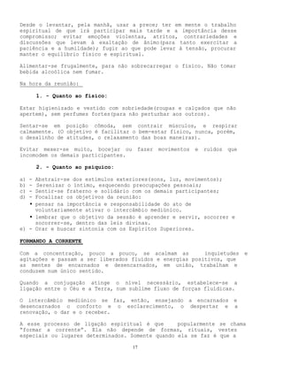 17
Desde o levantar, pela manhã, usar a prece; ter em mente o trabalho
espiritual de que irá participar mais tarde e a importância desse
compromisso; evitar emoções violentas, atritos, contrariedades e
discussões que levam à exaltação de ânimo(para tanto exercitar a
paciência e a humildade); fugir ao que pode levar à tensão, procurar
manter o equilíbrio físico e espiritual.
Alimentar-se frugalmente, para não sobrecarregar o físico. Não tomar
bebida alcoólica nem fumar.
Na hora da reunião:
1. - Quanto ao físico:
Estar higienizado e vestido com sobriedade(roupas e calçados que não
apertem), sem perfumes fortes(para não perturbar aos outros).
Sentar-se em posição cômoda, sem contrair músculos, e respirar
calmamente. (O objetivo é facilitar o bem-estar físico, nunca, porém,
o desalinho de atitudes, o relaxamento das boas maneiras).
Evitar mexer-se muito, bocejar ou fazer movimentos e ruídos que
incomodem os demais participantes.
2. - Quanto ao psíquico:
a) - Abstrair-se dos estímulos exteriores(sons, luz, movimentos);
b) - Serenizar o íntimo, esquecendo preocupações pessoais;
c) - Sentir-se fraterno e solidário com os demais participantes;
d) - Focalizar os objetivos da reunião:
• pensar na importância e responsabilidade do ato de
voluntariamente ativar o intercâmbio mediúnico.
• lembrar que o objetivo da sessão é aprender e servir, socorrer e
socorrer-se, dentro das leis divinas.
e) - Orar e buscar sintonia com os Espíritos Superiores.
FORMANDO A CORRENTE
Com a concentração, pouco a pouco, se acalmam as inquietudes e
agitações e passam a ser liberados fluídos e energias positivos, que
as mentes de encarnados e desencarnados, em união, trabalham e
conduzem num único sentido.
Quando a conjugação atinge o nível necessário, estabelece-se a
ligação entre o Céu e a Terra, num sublime fluxo de forças fluídicas.
O intercâmbio mediúnico se faz, então, ensejando a encarnados e
desencarnados o conforto e o esclarecimento, o despertar e a
renovação, o dar e o receber.
A esse processo de ligação espiritual é que popularmente se chama
“formar a corrente”. Ela não depende de formas, rituais, vestes
especiais ou lugares determinados. Somente quando ela se faz é que a
 