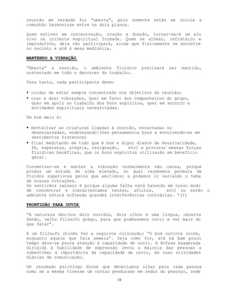 18
reunião em verdade foi “aberta”, pois somente então se inicia a
comunhão harmoniosa entre os dois planos.
Quem estiver em concentração, oração e doação, tornar-se-á um elo
vivo na corrente espiritual formada. Quem se alhear, refratário e
improdutivo, dela não participará, ainda que fisicamente se encontre
no recinto e até à mesa mediúnica.
MANTENDO A VIBRAÇÃO
“Aberta” a reunião, o ambiente fluídico precisará ser mantido,
sustentado em todo o decorrer do trabalho.
Para tanto, cada participante deve:
• cuidar de estar sempre concentrado nos objetivos da reunião;
• orar e doar vibrações, quer em favor dos companheiros do grupo,
quer em apoio ao trabalho dos bons espíritos, quer em socorro a
entidades espirituais necessitadas.
Um bom meio é:
• mentalizar as criaturas ligadas à reunião, encarnadas ou
desencarnadas, endereçando-lhes pensamentos bons e envolvendo-as em
sentimentos fraternos;
• ficar meditando em tudo que é bom e digno diante de Deus(caridade,
fé, esperança, alegria, resignação, etc) e procurar emanar forças
fluídicas benéficas, que os bons espíritos utilizarão em benefício
geral.
Concentrar-se e manter a vibração normalmente não cansa, porque
produz um estado de alma elevado, no qual recebemos permuta de
fluídos superiores pelos que emitimos; e podemos ir variando o tema
de nossas vibrações.
Se sentirmos cansaço é porque alguma falha está havendo em nosso modo
de concentrar e vibrar(estamos tensos, aflitos, etc) ou então o
ambiente estará sofrendo grandes interferências contrárias. *(1)
PRONTIDÃO PARA OUVIR
“A natureza deu-nos dois ouvidos, dois olhos e uma língua, observa
Zenão, velho filósofo grego, para que pudéssemos ouvir e ver mais do
que falar”.
E um filósofo chinês fez a seguinte colocação: “O bom ouvinte colhe,
enquanto aquele que fala semeia”. Seja como for, até há bem pouco
tempo dava-se pouca atenção à capacidade de ouvir. A ênfase exagerada
dirigida à habilidade de expressão levou a maioria das pessoas a
subestimar a importância da capacidade de ouvir, em suas atividades
diárias de comunicação.
Um renomado psicólogo disse que deveríamos olhar para cada pessoa
como se a mesma tivesse um cartaz pendurado em redor do pescoço, onde
 