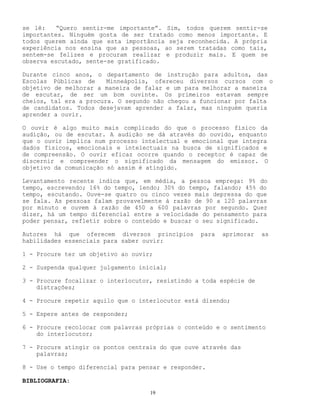 19
se lê: “Quero sentir-me importante”. Sim, todos querem sentir-se
importantes. Ninguém gosta de ser tratado como menos importante. E
todos querem ainda que esta importância seja reconhecida. A própria
experiência nos ensina que as pessoas, ao serem tratadas como tais,
sentem-se felizes e procuram realizar e produzir mais. E quem se
observa escutado, sente-se gratificado.
Durante cinco anos, o departamento de instrução para adultos, das
Escolas Públicas de Minneápolis, ofereceu diversos cursos com o
objetivo de melhorar a maneira de falar e um para melhorar a maneira
de escutar, de ser um bom ouvinte. Os primeiros estavam sempre
cheios, tal era a procura. O segundo não chegou a funcionar por falta
de candidatos. Todos desejavam aprender a falar, mas ninguém queria
aprender a ouvir.
O ouvir é algo muito mais complicado do que o processo físico da
audição, ou de escutar. A audição se dá através do ouvido, enquanto
que o ouvir implica num processo intelectual e emocional que integra
dados físicos, emocionais e intelectuais na busca de significados e
de compreensão. O ouvir eficaz ocorre quando o receptor é capaz de
discernir e compreender o significado da mensagem do emissor. O
objetivo da comunicação só assim é atingido.
Levantamento recente indica que, em média, a pessoa emprega: 9% do
tempo, escrevendo; 16% do tempo, lendo; 30% do tempo, falando; 45% do
tempo, escutando. Ouve-se quatro ou cinco vezes mais depressa do que
se fala. As pessoas falam provavelmente à razão de 90 a 120 palavras
por minuto e ouvem à razão de 450 a 600 palavras por segundo. Quer
dizer, há um tempo diferencial entre a velocidade do pensamento para
poder pensar, refletir sobre o conteúdo e buscar o seu significado.
Autores há que oferecem diversos princípios para aprimorar as
habilidades essenciais para saber ouvir:
1 - Procure ter um objetivo ao ouvir;
2 - Suspenda qualquer julgamento inicial;
3 - Procure focalizar o interlocutor, resistindo a toda espécie de
distrações;
4 - Procure repetir aquilo que o interlocutor está dizendo;
5 - Espere antes de responder;
6 - Procure recolocar com palavras próprias o conteúdo e o sentimento
do interlocutor;
7 - Procure atingir os pontos centrais do que ouve através das
palavras;
8 - Use o tempo diferencial para pensar e responder.
BIBLIOGRAFIA:
 