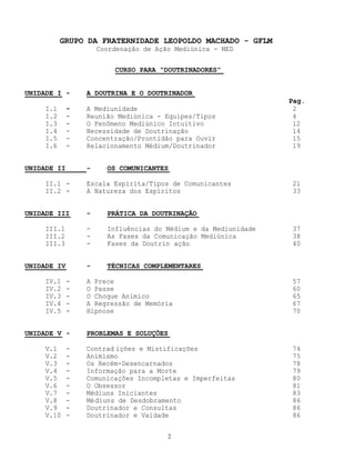 2
GRUPO DA FRATERNIDADE LEOPOLDO MACHADO - GFLM
Coordenação de Ação Mediúnica - MED
CURSO PARA “DOUTRINADORES”
UNIDADE I - A DOUTRINA E O DOUTRINADOR
Pag.
I.1 - A Mediunidade 2
I.2 - Reunião Mediúnica - Equipes/Tipos 4
I.3 - O Fenômeno Mediúnico Intuitivo 12
I.4 - Necessidade de Doutrinação 14
I.5 - Concentração/Prontidão para Ouvir 15
I.6 - Relacionamento Médium/Doutrinador 19
UNIDADE II - OS COMUNICANTES
II.1 - Escala Espírita/Tipos de Comunicantes 21
II.2 - A Natureza dos Espíritos 33
UNIDADE III - PRÁTICA DA DOUTRINAÇÃO
III.1 - Influências do Médium e da Mediunidade 37
III.2 - As Fases da Comunicação Mediúnica 38
III.3 - Fases da Doutrin ação 40
UNIDADE IV - TÉCNICAS COMPLEMENTARES
IV.1 - A Prece 57
IV.2 - O Passe 60
IV.3 - O Choque Anímico 65
IV.4 - A Regressão de Memória 67
IV.5 - Hipnose 70
UNIDADE V - PROBLEMAS E SOLUÇÕES
V.1 - Contrad ições e Mistificações 74
V.2 - Animismo 75
V.3 - Os Recém-Desencarnados 78
V.4 - Informação para a Morte 79
V.5 - Comunicações Incompletas e Imperfeitas 80
V.6 - O Obsessor 81
V.7 - Médiuns Iniciantes 83
V.8 - Médiuns de Desdobramento 86
V.9 - Doutrinador e Consultas 86
V.10 - Doutrinador e Vaidade 86
 