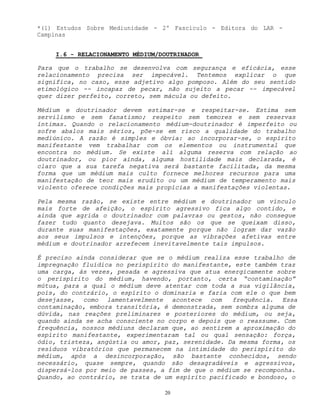 20
*(1) Estudos Sobre Mediunidade - 2º Fascículo - Editora do LAR -
Campinas
I.6 - RELACIONAMENTO MÉDIUM/DOUTRINADOR
Para que o trabalho se desenvolva com segurança e eficácia, esse
relacionamento precisa ser impecável. Tentemos explicar o que
significa, no caso, esse adjetivo algo pomposo. Além do seu sentido
etimológico -- incapaz de pecar, não sujeito a pecar -- impecável
quer dizer perfeito, correto, sem mácula ou defeito.
Médium e doutrinador devem estimar-se e respeitar-se. Estima sem
servilismo e sem fanatismo; respeito sem temores e sem reservas
íntimas. Quando o relacionamento médium-doutrinador é imperfeito ou
sofre abalos mais sérios, põe-se em risco a qualidade do trabalho
mediúnico. A razão é simples e óbvia: ao incorporar-se, o espírito
manifestante vem trabalhar com os elementos ou instrumental que
encontra no médium. Se existe alí alguma reserva com relação ao
doutrinador, ou pior ainda, alguma hostilidade mais declarada, é
claro que a sua tarefa negativa será bastante facilitada, da mesma
forma que um médium mais culto fornece melhores recursos para uma
manifestação de teor mais erudito ou um médium de temperamento mais
violento oferece condições mais propícias a manifestações violentas.
Pela mesma razão, se existe entre médium e doutrinador um vínculo
mais forte de afeição, o espírito agressivo fica algo contido, e
ainda que agrida o doutrinador com palavras ou gestos, não consegue
fazer tudo quanto desejava. Muitos são os que se queixam disso,
durante suas manifestações, exatamente porque não logram dar vazão
aos seus impulsos e intenções, porque as vibrações afetivas entre
médium e doutrinador arrefecem inevitavelmente tais impulsos.
É preciso ainda considerar que se o médium realiza esse trabalho de
impregnação fluídica no perispírito do manifestante, este também traz
uma carga, às vezes, pesada e agressiva que atua energicamente sobre
o perispírito do médium, havendo, portanto, certa “contaminação”
mútua, para a qual o médium deve atentar com toda a sua vigilância,
pois, do contrário, o espírito o dominaria e faria com ele o que bem
desejasse, como lamentavelmente acontece com frequência. Essa
contaminação, embora transitória, é demonstrada, sem sombra alguma de
dúvida, nas reações preliminares e posteriores do médium, ou seja,
quando ainda se acha consciente no corpo e depois que o reassume. Com
frequência, nossos médiuns declaram que, ao sentirem a aproximação do
espírito manifestante, experimentaram tal ou qual sensação: força,
ódio, tristeza, angústia ou amor, paz, serenidade. Da mesma forma, os
resíduos vibratórios que permanecem na intimidade do perispírito do
médium, após a desincorporação, são bastante conhecidos, sendo
necessário, quase sempre, quando são desagradáveis e agressivos,
dispersá-los por meio de passes, a fim de que o médium se recomponha.
Quando, ao contrário, se trata de um espírito pacificado e bondoso, o
 