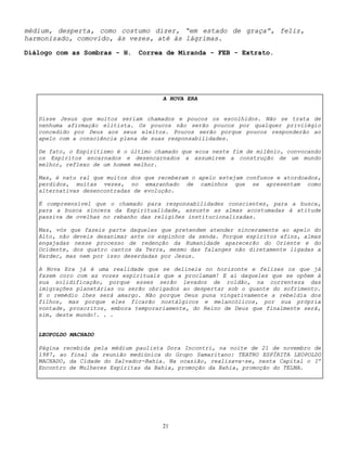 21
médium, desperta, como costumo dizer, “em estado de graça”, feliz,
harmonizado, comovido, às vezes, até às lágrimas.
Diálogo com as Sombras - H. Correa de Miranda - FEB - Extrato.
A NOVA ERA
Disse Jesus que muitos seriam chamados e poucos os escolhidos. Não se trata de
nenhuma afirmação elitista. Os poucos não serão poucos por qualquer privilégio
concedido por Deus aos seus eleitos. Poucos serão porque poucos responderão ao
apelo com a consciência plena de suas responsabilidades.
De fato, o Espiritismo é o último chamado que ecoa neste fim de milênio, convocando
os Espíritos encarnados e desencarnados a assumirem a construção de um mundo
melhor, reflexo de um homem melhor.
Mas, é natu ral que muitos dos que receberam o apelo estejam confusos e atordoados,
perdidos, muitas vezes, no emaranhado de caminhos que se apresentam como
alternativas desencontradas de evolução.
É compreensível que o chamado para responsabilidades conscientes, para a busca,
para a busca sincera da Espiritualidade, assuste as almas acostumadas à atitude
passiva de ovelhas no rebanho das religiões institucionalizadas.
Mas, vós que fazeis parte daqueles que pretendem atender sinceramente ao apelo do
Alto, não deveis desanimar ante os espinhos da senda. Porque espíritos afins, almas
engajadas nesse processo de redenção da Humanidade aparecerão do Oriente e do
Ocidente, dos quatro cantos da Terra, mesmo das falanges não diretamente ligadas a
Kardec, mas nem por isso deserdadas por Jesus.
A Nova Era já é uma realidade que se delineia no horizonte e felizes os que já
fazem coro com as vozes espirituais que a proclamam! E ai daqueles que se opõem à
sua solidificação, porque esses serão levados de roldão, na correnteza das
imigrações planetárias ou serão obrigados ao despertar sob o guante do sofrimento.
E o remédio lhes será amargo. Não porque Deus puna vingativamente a rebeldia dos
filhos, mas porque eles ficarão nostálgicos e melancólicos, por sua própria
vontade, proscritos, embora temporariamente, do Reino de Deus que finalmente será,
sim, deste mundo!. . .
LEOPOLDO MACHADO
Página recebida pela médium paulista Dora Incontri, na noite de 21 de novembro de
1987, ao final da reunião mediúnica do Grupo Samaritano: TEATRO ESPÍRITA LEOPOLDO
MACHADO, da Cidade do Salvador-Bahia. Na ocasião, realizava-se, nesta Capital o Iº
Encontro de Mulheres Espíritas da Bahia, promoção da Bahia, promoção do TELMA.
 