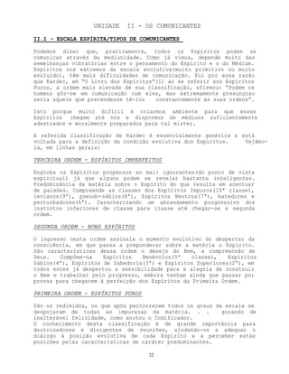 22
UNIDADE II - OS COMUNICANTES
II.1 - ESCALA ESPÍRITA/TIPOS DE COMUNICANTES
Podemos dizer que, praticamente, todos os Espíritos podem se
comunicar através da mediunidade. Como já vimos, depende muito das
semelhanças vibratórias entre o pensamento do Espírito e o do Médium.
Espíritos nos extremos da escala evolutiva(muito primitivo ou muito
evoluído), têm mais dificuldades de comunicação. Foi por essa razão
que Kardec, em “O Livro dos Espíritos”(1) ao se referir aos Espíritos
Puros, a ordem mais elevada de sua classificação, afirmou: “Podem os
homens pôr-se em comunicação com eles, mas extremamente presunçoso
seria aquele que pretendesse tê-los constantemente às suas ordens”.
Isto porque muito difícil é criarmos ambiente para que esses
Espíritos chegem até nós e dispormos de médiuns suficientemente
adestrados e moralmente preparados para tal mister.
A referida classificação de Kardec é essencialmente genérica e está
voltada para a definição da condição evolutiva dos Espíritos. Vejâmo-
la, em linhas gerais:
TERCEIRA ORDEM - ESPÍRITOS IMPERFEITOS
Engloba os Espíritos propensos ao mal: ignorantes(do ponto de vista
espiritual) já que alguns podem se revelar bastante inteligentes.
Predominância da matéria sobre o Espírito do que resulta em acentuar
de paixões. Compreende as classes dos Espíritos Impuros(10ª classe),
levianos(9ª), pseudo-sábios(8ª), Espíritos Neutros(7ª), batedores e
perturbadores(6ª). Caracterizando um abrandamento progressivo dos
instintos inferiores de classe para classe até chegar-se à segunda
ordem.
SEGUNDA ORDEM - BONS ESPÍRITOS
O ingresso nesta ordem assinala o momento evolutivo do despertar da
consciência, em que passa a preponderar sobre a matéria o Espírito.
São características dessa ordem o desejo do Bem, a compreensão de
Deus. Compõem-na Espíritos Benévolos(5ª classe), Espíritos
Sábios(4ª), Espíritos de Sabedoria(3ª) e Espíritos Superiores(2ª), em
todos estes já despertou a sensibilidade para a alegria de construir
o Bem e trabalhar pelo progresso, embora tenham ainda que passar por
provas para chegarem à perfeição dos Espíritos da Primeira Ordem.
PRIMEIRA ORDEM - ESPÍRITOS PUROS
São os redimidos, os que após percorrerem todos os graus da escala se
despojaram de todas as impurezas da matéria. . . gozando de
inalterável felicidade, como anotou o Codificador.
O conhecimento desta classificação é de grande importância para
doutrinadores e dirigentes de reuniões, ajudando-os a adequar o
diálogo à posição evolutiva de cada Espírito e a perceber estas
posições pelas características de caráter predominantes.
 