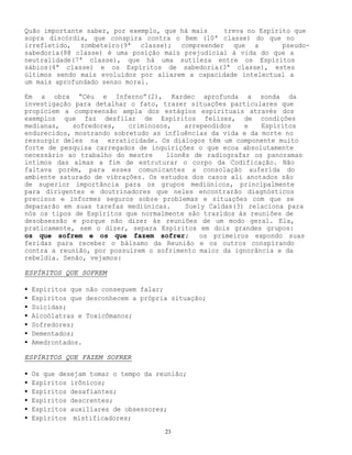 23
Quão importante saber, por exemplo, que há mais treva no Espírito que
sopra discórdia, que conspira contra o Bem (10ª classe) do que no
irrefletido, zombeteiro(9ª classe); compreender que a pseudo-
sabedoria(8@ classe) é uma posição mais prejudicial à vida do que a
neutralidade(7ª classe), que há uma sutileza entre os Espíritos
sábios(4ª classe) e os Espíritos de sabedoria(3ª classe), estes
últimos sendo mais evoluídos por aliarem a capacidade intelectual a
um mais aprofundado senso moral.
Em a obra “Céu e Inferno”(2), Kardec aprofunda a sonda da
investigação para detalhar o fato, trazer situações particulares que
propiciem a compreensão ampla dos estágios espirituais através dos
exemplos que faz desfilar de Espíritos felizes, de condições
medianas, sofredores, criminosos, arrependidos e Espíritos
endurecidos, mostrando sobretudo as influências da vida e da morte no
ressurgir deles na erraticidade. Os diálogos têm um componente muito
forte de pesquisa carregados de inquirições o que ecoa absolutamente
necessário ao trabalho do mestre lionês de radiografar os panoramas
íntimos das almas a fim de estruturar o corpo da Codificação. Não
faltava porém, para esses comunicantes a consolação auferida do
ambiente saturado de vibrações. Os estudos dos casos ali anotados são
de superior importância para os grupos mediúnicos, principalmente
para dirigentes e doutrinadores que neles encontrarão diagnósticos
precisos e informes seguros sobre problemas e situações com que se
depararão em suas tarefas mediúnicas. Suely Caldas(3) relaciona para
nós os tipos de Espíritos que normalmente são trazidos às reuniões de
desobsessão e porque não dizer às reuniões de um modo geral. Ela,
praticamente, sem o dizer, separa Espíritos em dois grandes grupos:
os que sofrem e os que fazem sofrer; os primeiros expondo suas
feridas para receber o bálsamo da Reunião e os outros conspirando
contra a reunião, por possuírem o sofrimento maior da ignorância e da
rebeldia. Senão, vejamos:
ESPÍRITOS QUE SOFREM
• Espíritos que não conseguem falar;
• Espíritos que desconhecem a própria situação;
• Suicidas;
• Alcoólatras e Toxicômanos;
• Sofredores;
• Dementados;
• Amedrontados.
ESPÍRITOS QUE FAZEM SOFRER
• Os que desejam tomar o tempo da reunião;
• Espíritos irônicos;
• Espíritos desafiantes;
• Espíritos descrentes;
• Espíritos auxiliares de obsessores;
• Espíritos mistificadores;
 
