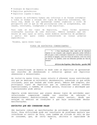 24
• Inimigos do Espiritismo;
• Espíritos galhofeiros;
• Espíritos ligados à magia.
As nuances do sofrimento humano são infinitas e se fossem contemplar
a todos os dramas a relação dos tipos de Espíritos sofredores, não
teria fim, desde os que apresentam lesões orgânicas a nível de
perispírito até os que as têm psicológicas como os arrependidos, sem
reação, revoltados, inadaptados a vida espiritual.
Para cada um dos tipos de Espíritos, Suely Caldas apresenta
orientações sucintas de como doutrinar. Embora saibamos que não
existe um caso igual ao outro, esses modelos servem-nos de parâmetro
a partir dos quais iremos acrescentando as nossas próprias
experiências.
Vejamos, agora esses tipos:
TIPOS DE ESPÍRITOS COMUNICANTES
Esta classificação se baseia no modo como os Espíritos se apresentam
nas reuniões de desobsessão e refere-se apenas aos Espíritos
obsessores e necessitados.
Ao incluí-la neste livro, nosso intuito é oferecer nossa contribuição
aos que se dedicam ao ministério desobsessivo, sobretudo os que estão
iniciando, para que tenham uma visão geral, embora bem simples, dos
principais tipos de Espíritos que se comunicam nestas sessões
especializadas, e também, em linhas gerais, focalizar a abordagem que
o esclarecedor pode adotar.
Importa ainda mencionar que alguns desses tipos de entidades aqui
relacionadas comparecem também nas reuniões de educação e
desenvolvimento mediúnico(sendo mais comuns nestas), desde que
estejam os médiuns em condições e que haja necessidade dessas
manifestações.
ESPÍRITOS QUE NÃO CONSEGUEM FALAR
São bastante comuns as manifestações de entidades que não conseguem
falar. Essa dificuldade pode ser resultante de problemas mentais que
interferem no centro da fala, como também em virtude do ódio em que
se consomem, que, de certa maneira, oblitera a capacidade de
“(. . .) Esta classificação, aliás, nada tem de absoluta.
Apenas no seu conjunto cada categoria apresenta caráter definido.
De um grau a outro a transição é insensível e, nos limites extremos,
os matizes se apagam, como nos reinos da natureza, como nas cores
do arco-íris, ou, também, como nos diferentes períodos da vida do
homem”.
(O Livro dos Espíritos, Allan Kardec, questão 100)
 