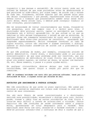 25
transmitir o que pensam e sentem(46). Em outros casos, pode ser um
reflexo de doenças de que eram portadores antes da desencarnação e
que persistem no além-túmulo, por algum tempo, de acordo com o estado
de cada uma. Finalmente, existem aqueles que não querem falar para
não deixar transparecer o que pensam, representando essa atitude uma
defesa contra o trabalho que pressentem(ou sabem) estar sendo feito
junto deles. Neste último caso, o médium pode conseguir traduzir as
suas intenções, paulatinamente.
Não há necessidade de tentar insistentemente que falem, forçando-os
com perguntas, pois nem sempre isso é o melhor para eles. O
doutrinador deve procurar sentir, captar os sentimentos que trazem.
Geralmente não é difícil apreendê-los. Os que sofrem ou os que se
rebolcam no ódio deixam transparecer o estado em que se encontram. De
qualquer forma são sumamente necessitados do nosso amor e atenção. O
doutrinador deve dizer-lhes palavras de reconforto, aguardando que
respondam espontaneamente. Muitos conseguem conversar ao cabo de
alguns minutos, outros não resistem e acabam aceitando o diálogo,
cabendo ao doutrinador atendê-los de acordo com a problemática que
apresentam.
Os que têm problema de mudez, por exemplo, conseguirão através de
gestos demonstrá-lo. Ciente disso, o doutrinador pode ir aos poucos
conscientizando-o de que esse problema pode ser resolvido, que era
uma consequência de deficiência do corpo físico, mas que no estado
atual ele poderá superar, se confiar em Jesus, se quiser com bastante
fé, etc. Nesse momento, o passe e a prece ajudam muito.
Em qualquer circunstância deve-se deixar que tudo ocorra com
naturalidade, sem querer forçar a reação por parte dos que se
comunicam.
(46) Já recebemos entidades com tanto ódio que pareciam sufocadas, tendo por isto
dificuldade de falar, e algumas outras que choravam de ódio.
ESPÍRITOS QUE DESCONHECEM A PRÓPRIA SITUAÇÃO
Não têm consciência de que estão no plano espiritual. Não sabem que
morreram e sentem-se imantados aos locais onde viveram ou onde está o
centro de seus interesses.
Uns são mais fáceis de serem conscientizados e o doutrinador,
sentindo essa possibilidade, encaminhará o diálogo para isso. Outros,
porém, trazem a idéia fixa em certas ocorrências da vida física e
torna-se mais difícil a tarefa de aclarar-lhes a situação. Certos
Espíritos não têm condições de serem informados sobre a própria
morte, apresentando um total despreparo para a verdade. Essa
explicação será feita com tato, dosando-se a verdade conforme o caso.
Deve-se procurar infundir-lhes a confiança em Deus e noções de que a
 